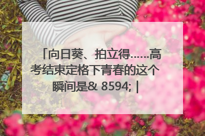 向日葵、拍立得……高考结束定格下青春的这个瞬间是& 8594;｜2025四川高考